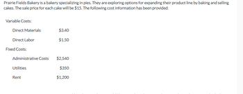 Prairie Fields Bakery is a bakery specializing in pies. They are exploring options for expanding their product line by baking and selling
cakes. The sale price for each cake will be $15. The following cost information has been provided:
Variable Costs:
Direct Materials
Direct Labor
Fixed Costs:
Administrative Costs
Utilities
Rent
$3.40
$1.50
$2,540
$350
$1,200