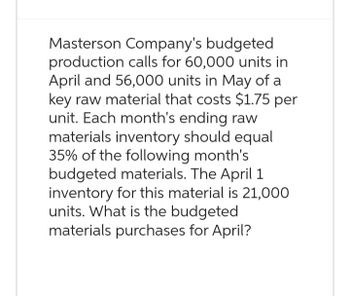 Masterson Company's budgeted
production calls for 60,000 units in
April and 56,000 units in May of a
key raw material that costs $1.75 per
unit. Each month's ending raw
materials inventory should equal
35% of the following month's
budgeted materials. The April 1
inventory for this material is 21,000
units. What is the budgeted
materials purchases for April?