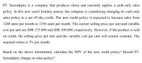 PT. Serendipity is a company that produces shoes and currently applies a cash-only sales
policy. In this new year's holiday season, the company is considering changing its cash-only
sales policy to a net 45-day credit. The new credit policy is expected to increase sales from
1200 units per month to 1350 units per month. The current selling price per unit and variable
cost per unit are IDR 175.000 and IDR 100.000, respectively. However, if the product is sold
on credit, the selling price per unit and the variable cost per unit will remain constant. The
required return is 3% per month.
Based on the above information, calculate the NPV of the new credit policy! Should PT.
Serendipity change its sales policy?
