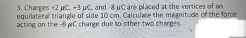 3. Charges +2 μC, +3 μC, and -8 μC are placed at the vertices of an
equilateral triangle of side 10 cm. Calculate the magnitude of the force
acting on the -8 μC charge due to other two charges.
4