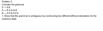 Problem 2.
Consider the grammar
S -> AB
→ Ba AlbB
B→ASBASE
1. Show that this grammar is ambiguous by constructing two different leftmost derivations for the
sentence abab
A