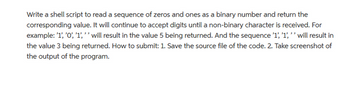 Write a shell script to read a sequence of zeros and ones as a binary number and return the
corresponding value. It will continue to accept digits until a non-binary character is received. For
example: '1', '0', '1','' will result in the value 5 being returned. And the sequence '1', '1','' will result in
the value 3 being returned. How to submit: 1. Save the source file of the code. 2. Take screenshot of
the output of the program.