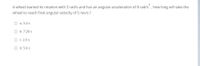 A wheel started its rotation with 3 rad/s and has an angular acceleration of 8 rad/s, how long will take the
wheel to reach final angular velocity of 5 rev/s ?
O a. 3.4 s
O b.7.20 s
O c. 2.6 s
O d. 5.6 s
