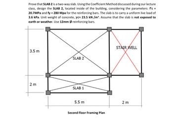 Prove that SLAB 2 is a two-way slab. Using the Coefficient Method discussed during our lecture
class, design the SLAB 2, located inside of the building, considering the parameters: f'c =
20.7MPa and fy = 280 Mpa for the reinforcing bars. The slab is to carry a uniform live load of
3.6 kPa. Unit weight of concrete, yc= 23.5 kN /m³. Assume that the slab is not exposed to
earth or weather. Use 12mm Ø reinforcing bars.
3.5 m
2 m
SLAB 2
SLAB 1
5.5 m
Second Floor Framing Plan
STAIR WELL
2 m