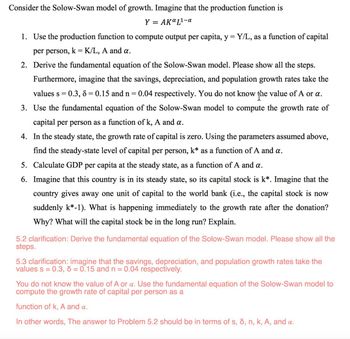 Consider the Solow-Swan model of growth. Imagine that the production function is
Y
= AKa L¹-a
1. Use the production function to compute output per capita, y = Y/L, as a function of capital
per person, k = K/L, A and a.
2. Derive the fundamental equation of the Solow-Swan model. Please show all the steps.
Furthermore, imagine that the savings, depreciation, and population growth rates take the
values s = 0.3, 8 = 0.15 and n = 0.04 respectively. You do not know the value of A or a.
3. Use the fundamental equation of the Solow-Swan model to compute the growth rate of
capital per person as a function of k, A and a.
4. In the steady state, the growth rate of capital is zero. Using the parameters assumed above,
find the steady-state level of capital per person, k* as a function of A and a.
5. Calculate GDP per capita at the steady state, as a function of A and a.
6. Imagine that this country is in its steady state, so its capital stock is k*. Imagine that the
country gives away one unit of capital to the world bank (i.e., the capital stock is now
suddenly k*-1). What is happening immediately to the growth rate after the donation?
Why? What will the capital stock be in the long run? Explain.
5.2 clarification: Derive the fundamental equation of the Solow-Swan model. Please show all the
steps.
5.3 clarification: imagine that the savings, depreciation, and population growth rates take the
values s = 0.3, 6 = 0.15 and n = 0.04 respectively.
You do not know the value of A or a. Use the fundamental equation of the Solow-Swan model to
compute the growth rate of capital per person as a
function of k, A and a.
In other words, The answer to Problem 5.2 should be in terms of s, d, n, k, A, and a.