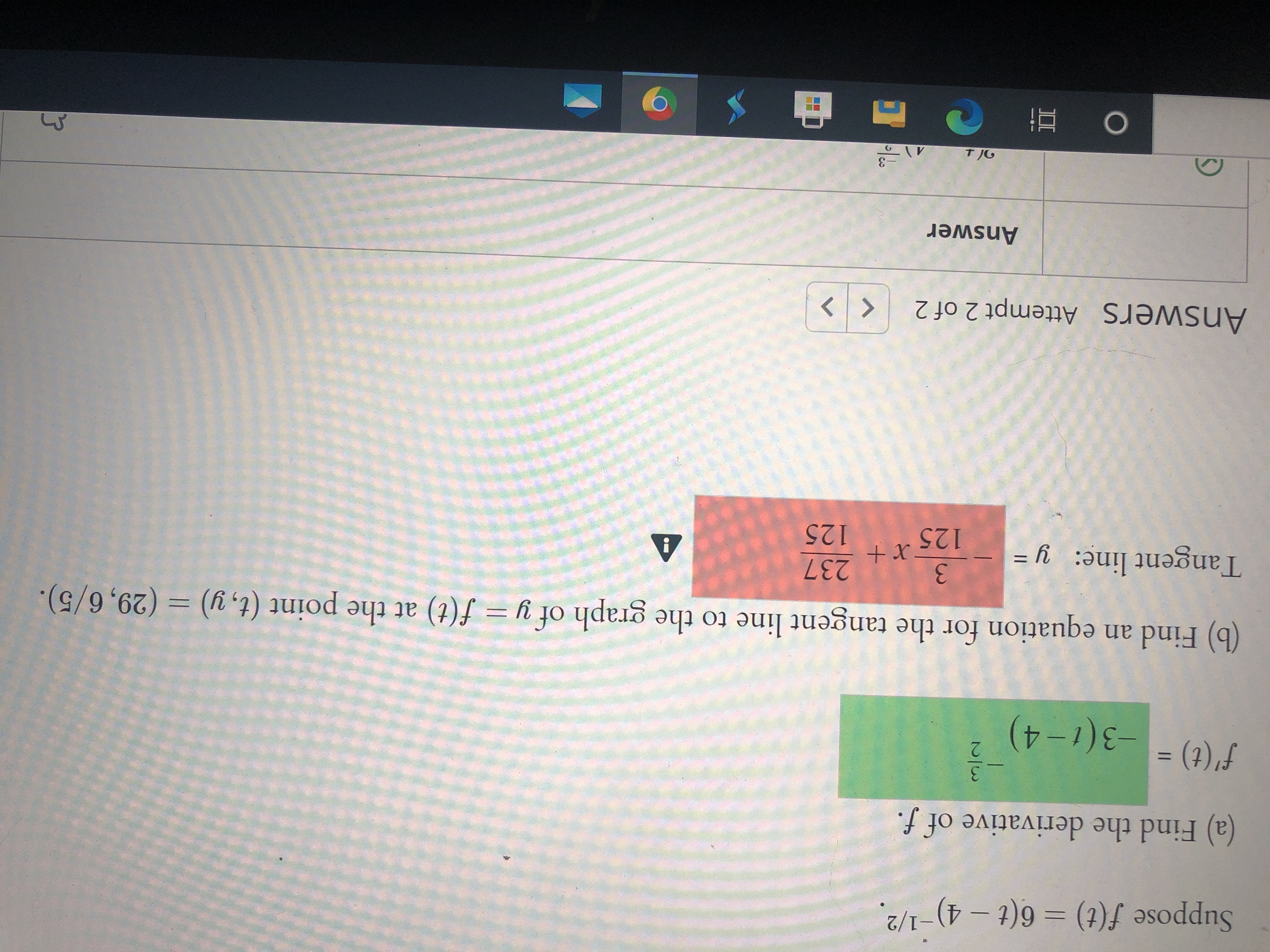 **Transcription for Educational Website:**

---

**Problem Statement:**

Suppose \( f(t) = 6(t - 4)^{-1/2} \).

**(a) Find the derivative of \( f \).**

\[ f'(t) = -3(t - 4)^{-3/2} \]

*The derivative of the function \( f(t) \) is found using the power rule and chain rule of differentiation.*

**(b) Find an equation for the tangent line to the graph of \( y = f(t) \) at the point \( (t, y) = (29, 6/5) \).**

*Tangent line:*

\[ y = -\frac{3}{125} x + \frac{237}{125} \]

*This equation represents the tangent line at the specified point. The slope is calculated using the derivative \( f'(t) \), and the equation is found using the point-slope form.*

---

**Additional Information:**

In the provided answer section, the values for the derivative and tangent line are confirmed through a second attempt, indicated as "Attempt 2 of 2". 

*Note: There was an alert symbol (⚠) next to the equation of the tangent line, possibly indicating an error or a point of caution in a digital platform, which should be checked for accuracy.*