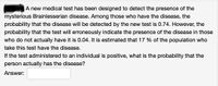 A new medical test has been designed to detect the presence of the
mysterious Brainlesserian disease. Among those who have the disease, the
probability that the disease will be detected by the new test is 0.74. However, the
probability that the test will erroneously indicate the presence of the disease in those
who do not actually have it is 0.04. It is estimated that 17 % of the population who
take this test have the disease.
If the test administered to an individual is positive, what is the probability that the
person actually has the disease?
Answer:
