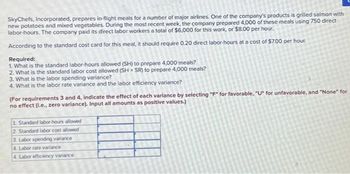 SkyChefs, Incorporated, prepares in-flight meals for a number of major airlines. One of the company's products is grilled salmon with
new potatoes and mixed vegetables. During the most recent week, the company prepared 4,000 of these meals using 750 direct
labor-hours. The company paid its direct labor workers a total of $6,000 for this work, or $8.00 per hour.
According to the standard cost card for this meal, it should require 0.20 direct labor-hours at a cost of $7.00 per hour.
Required:
1. What is the standard labor-hours allowed (SH) to prepare 4,000 meals?
2. What is the standard labor cost allowed (SH x SR) to prepare 4,000 meals?
3. What is the labor spending variance?
4. What is the labor rate variance and the labor efficiency variance?
(For requirements 3 and 4, indicate the effect of each variance by selecting "F" for favorable, "U" for unfavorable, and "None" for
no effect (l.e., zero variance). Input all amounts as positive values.)
1. Standard labor-hours allowed
2 Standard labor cost allowed
3. Labor spending variance
4 Labor rate variance
4. Labor efficiency variance