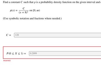 Find a constant C such that p is a probability density function on the given interval and
C
(x + 8)³
(Use symbolic notation and fractions where needed.)
p(x) =
=
C = 128
P (0 ≤ X ≤ 1) =
Incorrect
on [0, ∞)
0.2099