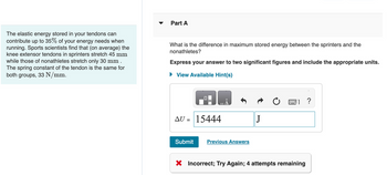 The elastic energy stored in your tendons can
contribute up to 35% of your energy needs when
running. Sports scientists find that (on average) the
knee extensor tendons in sprinters stretch 45 mm
while those of nonathletes stretch only 30 mm.
The spring constant of the tendon is the same for
both groups, 33 N/mm.
Part A
What is the difference in maximum stored energy between the sprinters and the
nonathletes?
Express your answer to two significant figures and include the appropriate units.
► View Available Hint(s)
0
AU = 15444
Submit
Previous Answers
J
X Incorrect; Try Again; 4 attempts remaining
?