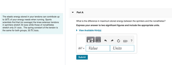 The elastic energy stored in your tendons can contribute up
to 35% of your energy needs when running. Sports
scientists find that (on average) the knee extensor tendons
in sprinters stretch 43 mm while those of nonathletes
stretch only 31 mm . The spring constant of the tendon is
the same for both groups, 33 N/mm.
Part A
What is the difference in maximum stored energy between the sprinters and the nonathletes?
Express your answer to two significant figures and include the appropriate units.
► View Available Hint(s)
AU =
Submit
Value
Units
= ?