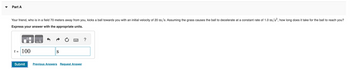 Part A
Your friend, who is in a field 70 meters away from you, kicks a ball towards you with an initial velocity of 20 m/s. Assuming the grass causes the ball to decelerate at a constant rate of 1.0 m/s², how long does it take for the ball to reach you?
Express your answer with the appropriate units.
t = 100
Submit
UA
S
Previous Answers Request Answer
?
