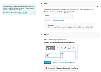 Ball bearings are made by letting spherical drops of
molten metal fall inside a tall tower called a shot
tower and solidify as they fall.
You may want to review (Pages 49 - 50).
Part A
If a bearing needs 4.50 s to solidify enough for impact, how high must the tower be?
Express your answer with the appropriate units.
99.2 m
Submit
Correct
Here we learn how to determine a distance travelled by a free falling body.
Part B
Previous Answers
What is the bearing's impact speed?
Express your answer with the appropriate units.
137
Submit
m
S
?
Previous Answers Request Answer
X Incorrect; Try Again; 3 attempts remaining