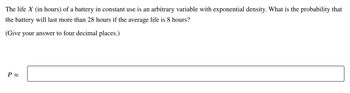 The life X (in hours) of a battery in constant use is an arbitrary variable with exponential density. What is the probability that
the battery will last more than 28 hours if the average life is 8 hours?
(Give your answer to four decimal places.)
P≈