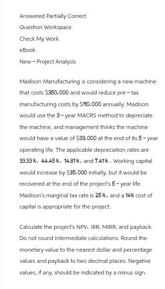 Answered Partially Correct
Question Workspace
Check My Work
eBook
New - Project Analysis
Madison Manufacturing is considering a new machine
that costs $350.000 and would reduce pre-tax
manufacturing costs by $110.000 annually. Madison
would use the 3-year MACRS method to depreciate
the machine, and management thinks the machine
would have a value of $33,000 at the end of its 5-year
operating life. The applicable depreciation rates are
33.33%. 44.45%. 14.81%. and 7.41%. Working capital
would increase by $35,000 initially, but it would be
recovered at the end of the project's 5-year life.
Madison's marginal tax rate is 25%, and a 14% cost of
capital is appropriate for the project.
Calculate the project's NPV, IRR, MIRR, and payback.
Do not round intermediate calculations. Round the
monetary value to the nearest dollar and percentage
values and payback to two decimal places. Negative
values, if any, should be indicated by a minus sign.