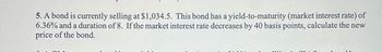 5. A bond is currently selling at $1,034.5. This bond has a yield-to-maturity (market interest rate) of
6.36% and a duration of 8. If the market interest rate decreases by 40 basis points, calculate the new
price of the bond.
11