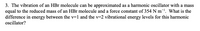 3. The vibration of an HBr molecule can be approximated as a harmonic oscillator with a mass
equal to the reduced mass of an HBr molecule and a force constant of 354 N m*!. What is the
difference in energy between the v=1 and the v=2 vibrational energy levels for this harmonic
oscillator?
