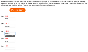 Newly purchased tires of a particular type are supposed to be filled to a pressure of 30 psi. Let u denote the true average
pressure. A test is to be carried out to decide whether μ differs from the target value. Determine the P-value for each of the
following z test statistic values. (Round your answers to four decimal places.)
(a) 2.17
0.03
(b) -1.73
0.0836
(c) -0.59
0.5552
Enter a number.
(d) 1.45
0.1471
(e) -4.7
USE SALT