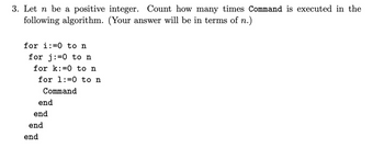 3. Let n be a positive integer. Count how many times Command is executed in the
following algorithm. (Your answer will be in terms of n.)
for i:=0 to n
for j=0 to n
for k:=0 to n
for 1:0 to n
Command
end
end
end
end