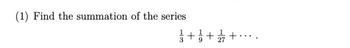 **Problem Statement:**

(1) Find the summation of the series

\[
\frac{1}{3} + \frac{1}{9} + \frac{1}{27} + \cdots
\]

**Explanation:**

This is an infinite geometric series where the first term \(a\) is \(\frac{1}{3}\) and the common ratio \(r\) is also \(\frac{1}{3}\).

The sum \(S\) of an infinite geometric series can be found using the formula:

\[
S = \frac{a}{1 - r}
\]

where \(|r| < 1\).

Applying the values from the series:

- \(a = \frac{1}{3}\)
- \(r = \frac{1}{3}\)

Thus,

\[
S = \frac{\frac{1}{3}}{1 - \frac{1}{3}} = \frac{\frac{1}{3}}{\frac{2}{3}} = \frac{1}{2}
\]

Therefore, the summation of the series is \(\frac{1}{2}\).