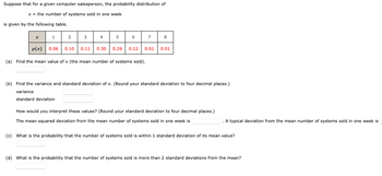 Suppose that for a given computer salesperson, the probability distribution of
x = the number of systems sold in one week
is given by the following table.
x
1
p(x)
2
3
4
5
0.06 0.10
(a) Find the mean value of x (the mean number of systems sold).
0.11 0.30
6
7
8
0.29 0.12 0.01 0.01
(b) Find the variance and standard deviation of x. (Round your standard deviation to four decimal places.)
variance
standard deviation
How would you interpret these values? (Round your standard deviation to four decimal places.)
The mean squared deviation from the mean number of systems sold in one week is
A typical deviation from the mean number of systems sold in one week is
(c) What is the probability that the number of systems sold is within 1 standard deviation of its mean value?
(d) What is the probability that the number of systems sold is more than 2 standard deviations from the mean?