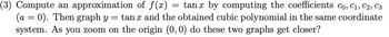 Compute an approximation of \( f(x) = \tan x \) by computing the coefficients \( c_0, c_1, c_2, c_3 \) (\( a = 0 \)). Then graph \( y = \tan x \) and the obtained cubic polynomial in the same coordinate system. As you zoom on the origin \( (0, 0) \), do these two graphs get closer?