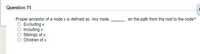 Question 11
Proper ancestor of a node v is defined as: Any node,
on the path from the root to the node?
Excluding v.
Including v.
Siblings of v.
Children of v.
OOO
