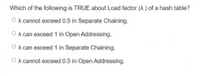 Which of the following is TRUE about Load factor (A ) of a hash table?
O A cannot exceed 0.5 in Separate Chaining.
O A can exceed 1 in Open Addressing.
O A can exceed 1 in Separate Chaining.
O A cannot exceed 0.5 in Open Addressing.
