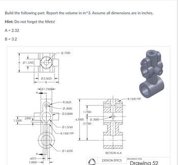 Build the following part. Report the volume in in^3. Assume all dimensions are in inches.
Hint: Do not forget the fillets!
A = 2.32
B = 3.2
Α Φ1.1250
T
1.2500
.2500
A.
A
.4375
1.0000
02.5625
B
01.7500
0.7500
R.5625
Ø.5000
Ø2.0000
01.3760
R.1500 TYP
Ø1.6250
1.7500
6.5000
0.5000
3.7500
SECTION A-A
DESIGN EPICS
- R. 1500 TYP
DRAWING TITLE
Drawing 52