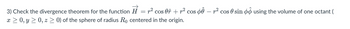 3) Check the divergence theorem for the function H = r² cos Oî + r² cos þê — r² cos 0 sin using the volume of one octant (
x ≥ 0, y ≥ 0, z ≥ 0) of the sphere of radius Rå centered in the origin.