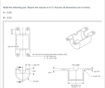 **Build the following part. Report the volume in in³. Assume all dimensions are in inches.**

- A = 3.55
- B = 2.25

**Description and Explanation of the Drawing:**

The image shows an engineering drawing of a part with various views, including a top view, an isometric view, and a sectional view labeled as Section A-A.

1. **Top View:**
   - The width of the part is labeled as B.
   - There are four countersunk holes for 3/8 flat head machine screws, indicated by the note “4X CSK 3/8 FLAT HEAD MACHINE SCREW (100).”
   - The holes have a diameter of .397 through all, with a countersink diameter of .762 at 100°.

2. **Isometric View:**
   - This view provides a 3D perspective of the part, showing its overall shape and form.
   - The part has a rectangular base with four holes and a curved section.

3. **Front and Section A-A View:**
   - The front view illustrates the part’s rounded bottom with a radius of R2.250 and a cut-out section.
   - The sectional view A-A gives a detailed look into the internal cut-out of the part.
   - The cut-out has a width dimension of A, a depth of 1.500, and a width of 1.350.
   - The section view shows a depth of .650 for the extension, with the thickness of the walls being .325 typical.

These detailed dimensions and instructions are used to calculate the volume and create the part precisely according to the specifications provided in the drawing.