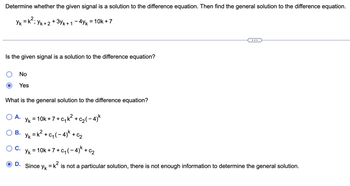 ## Problem Statement

**Determine whether the given signal is a solution to the difference equation. Then find the general solution to the difference equation.**

Given:
\[ y_k = k^2; \quad y_{k+2} + 3y_{k+1} - 4y_k = 10k + 7 \]

---

### Question 1

**Is the given signal a solution to the difference equation?**

- ⬤ No
- ⬤ Yes (selected)

### Question 2

**What is the general solution to the difference equation?**

- A. \[ y_k = 10k + 7 + c_1 k^2 + c_2 (-4)^k \]
- B. \[ y_k = k^2 + c_1 (-4)^k + c_2 \]
- C. \[ y_k = 10k + 7 + c_1 (-4)^k + c_2 \]
- D. Since \( y_k = k^2 \) is not a particular solution, there is not enough information to determine the general solution.