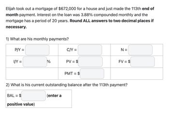 Elijah took out a mortgage of $672,000 for a house and just made the 113th end of
month payment. Interest on the loan was 3.88% compounded monthly and the
mortgage has a period of 20 years. Round ALL answers to two decimal places if
necessary.
1) What are his monthly payments?
P/Y =
I/Y =
%
BAL= $
positive value)
C/Y =
(enter a
PV = $
PMT = $
N =
2) What is his current outstanding balance after the 113th payment?
FV = $