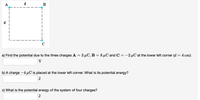 A
d
B
a) Find the potential due to the three charges A = 3 µC, B = 8 µC and C = -2 µC at the lower left corner (d = 4 cm):
V
b) A charge -4 µC is placed at the lower left corner. What is its potential energy?
J
c) What is the potential energy of the system of four charges?
J
