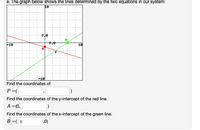 e. The graph below shows the lines determined by the two equations in our system:
10
2.0
B
2.0
F10
10
-10
Find the coordinates of
P =(
Find the coordinates of the y-intercept of the red line.
A =(0,
Find the coordinates of the x-intercept of the green line.
B=( 6
,0)
