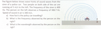 The figure below shows wave fronts of sound waves from the
siren of a police car. Two people on both side of the car are
running at 5 m/s to the left. The frequency of the siren is 400
Hz. The person on the left observes a frequency of 388.7 Hz.
Speed of sound in air is 340 m/s.
a) How fast is the policy car travelling?
b) What is the frequency observed by the person on the
right?
c) What is the wavelength observed by the person on the
L
righ?
