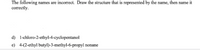 The following names are incorrect. Draw the structure that is represented by the name, then name it
correctly.
d) 1-chloro-2-ethyl-4-cyclopentanol
e) 4-(2-ethyl butyl)-3-methyl-6-propyl nonane
