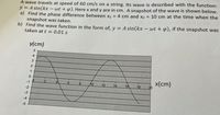 A wave travels at speed of 60 cm/s on a string. Its wave is described with the function:
y = A sin(kx – wt + p). Here x and y are in cm. A snapshot of the wave is shown below.
a) Find the phase difference between x1 = 4 cm and x2 = 10 cm at the time when the
snapshot was taken.
b) Find the wave function in the form of, y = A sin(kx – wt + p), if the snapshot was
taken at t = 0.01 s
y(cm)
4
3
1
x(cm)
20
-1
6.
8
10
12
14
16
18
-3
-4
-5
