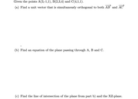 Given the points A(3,-1,1), B(2,3,4) and C(4,1,1).
(a) Find a unit vector that is simultanously orthogonal to both AB' and AC
(b) Find an equation of the plane passing through A, B and C.
(c) Find the line of intersection of the plane from part b) and the XZ-plane.
