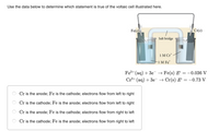 Use the data below to determine which statement is true of the voltaic cell illustrated here.
Fe(s)
Cr(s)
Salt bridge
1M Cr"
1M Fe"
Fe+ (aq) + 3e → Fe(s) E = -0.036 V
Cr³+ (aq) + 3e → Cr(s) E = -0.73 V
Cr is the anode; Fe is the cathode; electrons flow from left to right
Cr is the cathode; Fe is the anode; electrons flow from left to right
Cr is the anode; Fe is the cathode; electrons flow from right to left
Cr is the cathode; Fe is the anode; electrons flow from right to left
