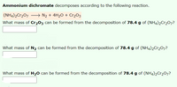 Ammonium dichromate decomposes according to the following reaction.
(NH4)2Cr207 → N2 + 4H2O + Cr2O3
What mass of Cr203 can be formed from the decomposition of 78.4 g of (NH4)2C1207?
What mass of N2 can be formed from the decomposition of 78.4 g of (NH4)2Cr207?
What mass of H20 can be formed from the decomposition of 78.4 g of (NH4)2Cr207?
