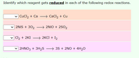 Identify which reagent gets reduced in each of the following redox reactions.
CuCl2 + Ca
CaCl2 + Cu
2NİS + 302
→ 2NIO + 2SO2
| Cl2 + 2KI
→ 2KCI + I2
2HNO3 + 3H2S → 35 + 2NO + 4H2O
