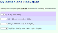 Oxidation and Reduction
Identify which reagent gets oxidized in each of the following redox reactions.
N2 + 3H2
→ 2NH3
3Si + 2Cr,03 –→ 4Cr + 3S¡O2
HIO3 + 3H2S03
HI + 3H,SO4
3H2SO3 + 2HNO3 + 2NO + H20 + 3H2SO4
→ 2NO + H20 + 3H2SO4
