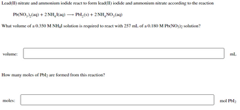 Lead(II) nitrate and ammonium iodide react to form lead(II) iodide and ammonium nitrate according to the reaction
Pb(NO3)₂(aq) + 2NH₂I(aq) →→→ PbL₂(s) + 2NH4NO3(aq)
What volume of a 0.350 M NH4I solution is required to react with 257 mL of a 0.180 M Pb(NO3)2 solution?
volume:
How many moles of Pbl2 are formed from this reaction?
moles:
mL
mol Pbl2