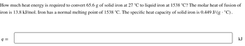 How much heat energy is required to convert 65.6 g of solid iron at 27 °C to liquid iron at 1538 °C? The molar heat of fusion of
iron is 13.8 kJ/mol. Iron has a normal melting point of 1538 °C. The specific heat capacity of solid iron is 0.449 J/(g- °C).
q=
kJ