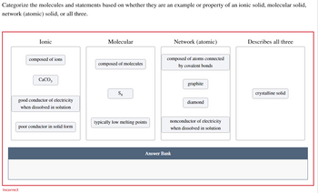 Categorize the molecules and statements based on whether they are an example or property of an ionic solid, molecular solid,
network (atomic) solid, or all three.
Ionic
composed of ions
Incorrect
CaCO3
good conductor of electricity
when dissolved in solution
poor conductor in solid form
Molecular
composed of molecules
Sg
typically low melting points
Network (atomic)
composed of atoms connected
by covalent bonds
Answer Bank
graphite
diamond
nonconductor of electricity
when dissolved in solution
Describes all three
crystalline solid