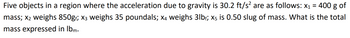 Five objects in a region where the acceleration due to gravity is 30.2 ft/s² are as follows: x₁ = 400 g of
mass; x₂ weighs 850g₁; X3 weighs 35 poundals; x4 weighs 3lbf; x5 is 0.50 slug of mass. What is the total
mass expressed in lbm.