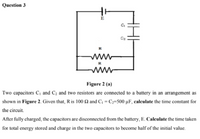 Question 3
E
Figure 2 (a)
Two capacitors C, and C; and two resistors are connected to a battery in an arrangement as
shown in Figure 2. Given that, R is 100 2 and C, = C;=500 µF, caleulate the time constant for
the circuit.
After fully charged, the capacitors are disconnected from the battery, E. Caleulate the time taken
for total energy stored and charge in the two capacitors to become half of the initial value.
