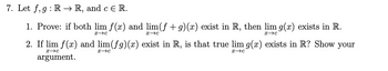 7. Let f,g: R → R, and c Є R.
1. Prove: if both lim f(x) and lim(f + g)(x) exist in R, then lim g(x) exists in R.
х-с
x c
x c
2. If lim f(x) and lim(fg)(x) exist in R, is that true lim g(x) exists in R? Show your
x c
argument.
x c
х-с