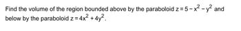 Find the volume of the region bounded above by the paraboloid z = 5-x² - y² and
below by the paraboloid z = 4x² + 4y².